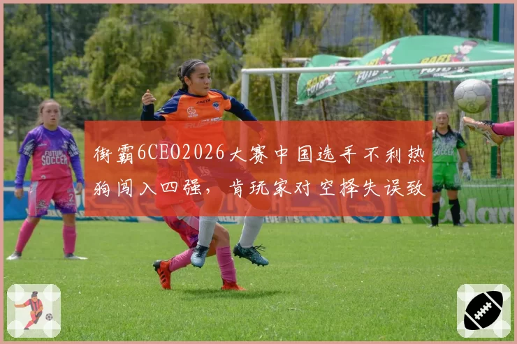 街霸6CEO2026大赛中国选手不利热狗闯入四强，肯玩家对空择失误致胜率暴跌成瓶颈？