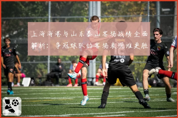 上海海港与山东泰山客场战绩全面解析：争冠球队的客场表现谁更胜一筹？
