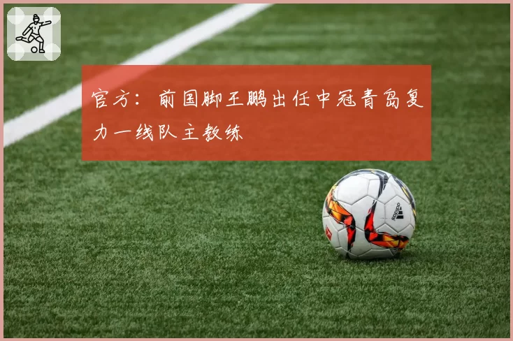 官方:前国脚王鹏出任中冠青岛复力一线队主教练
