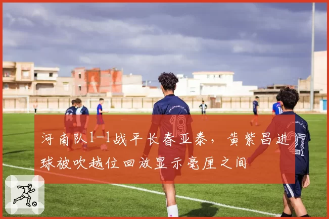 河南队1-1战平长春亚泰,黄紫昌进球被吹越位回放显示毫厘之间