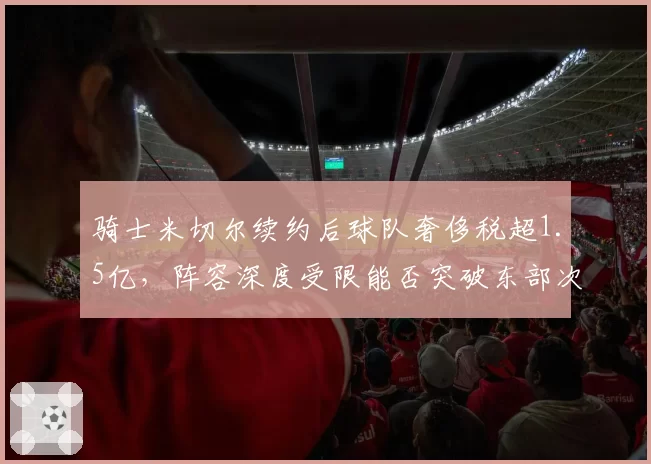骑士米切尔续约后球队奢侈税超1.5亿,阵容深度受限能否突破东部次轮?