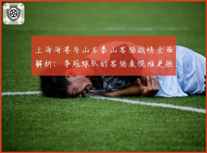 上海海港与山东泰山客场战绩全面解析：争冠球队的客场表现谁更胜一筹？