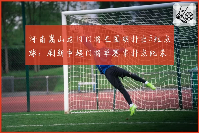 河南嵩山龙门门将王国明扑出5粒点球，刷新中超门将单赛季扑点纪录