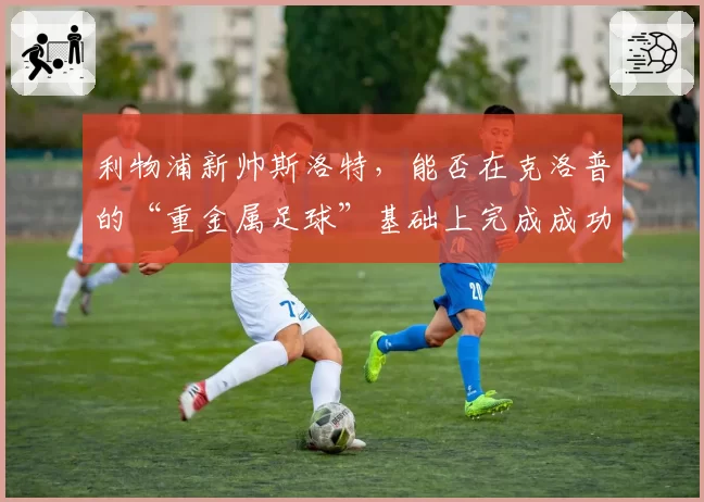 利物浦新帅斯洛特，能否在克洛普的“重金属足球”基础上完成成功过渡？