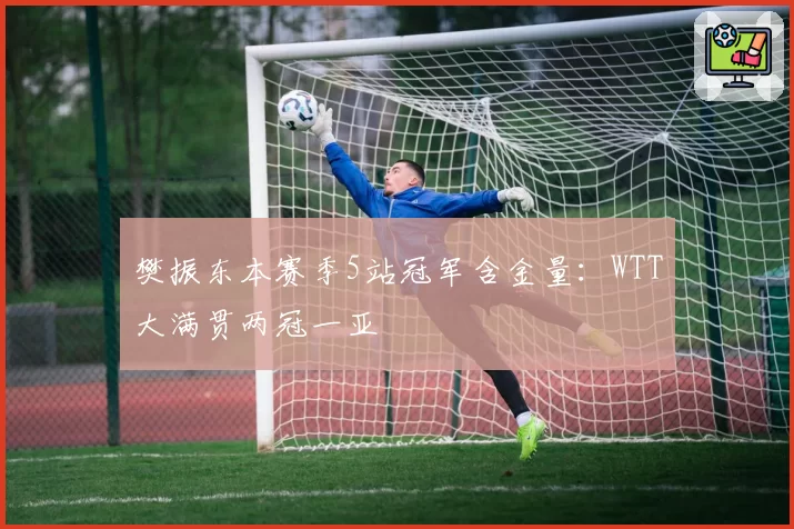 樊振东本赛季5站冠军含金量：WTT大满贯两冠一亚