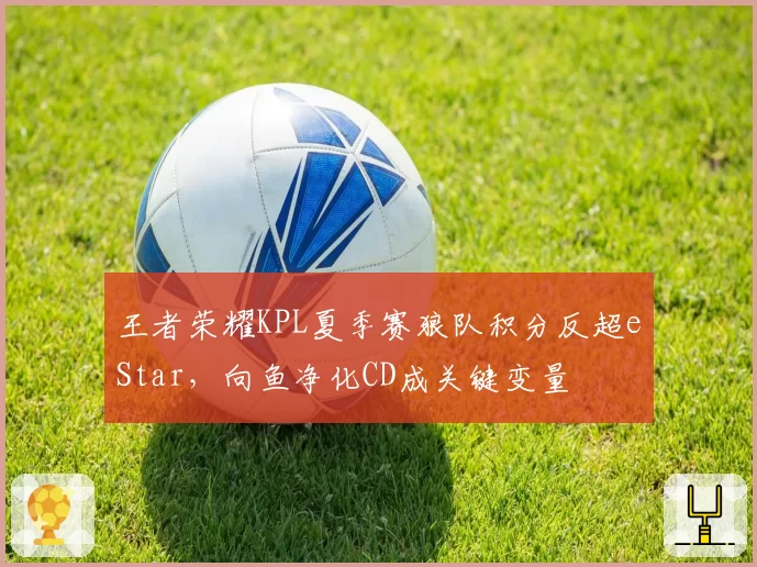 王者荣耀KPL夏季赛狼队积分反超eStar,向鱼净化CD成关键变量