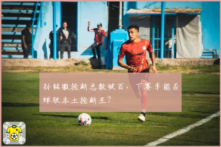 孙铭徽抢断总数破百，下赛季能否蝉联本土抢断王？
