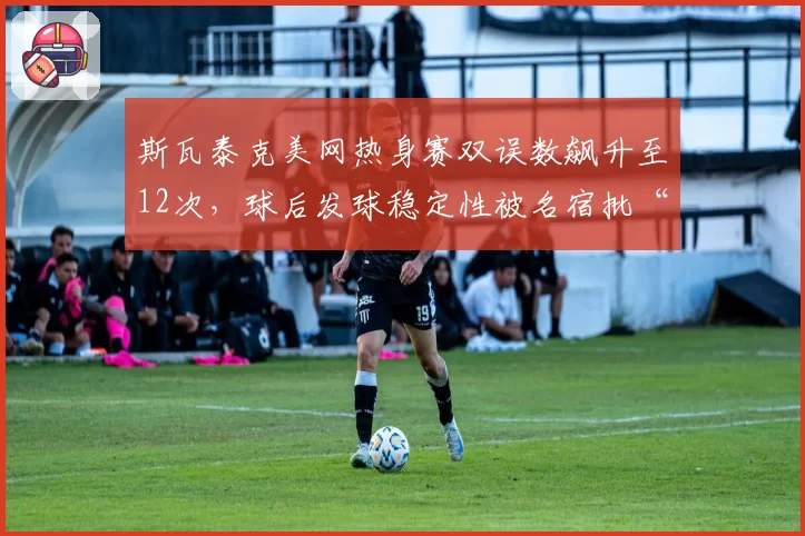 斯瓦泰克美网热身赛双误数飙升至12次，球后发球稳定性被名宿批“业余级”