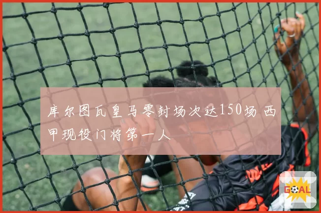 库尔图瓦皇马零封场次达150场 西甲现役门将第一人