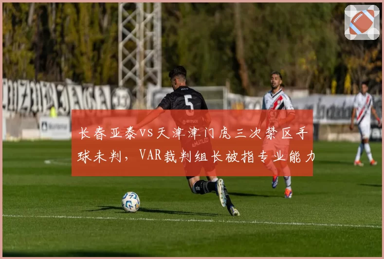 长春亚泰vs天津津门虎三次禁区手球未判,VAR裁判组长被指专业能力不足