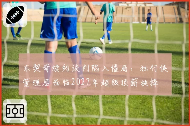 东契奇续约谈判陷入僵局，独行侠管理层面临2027年超级顶薪抉择