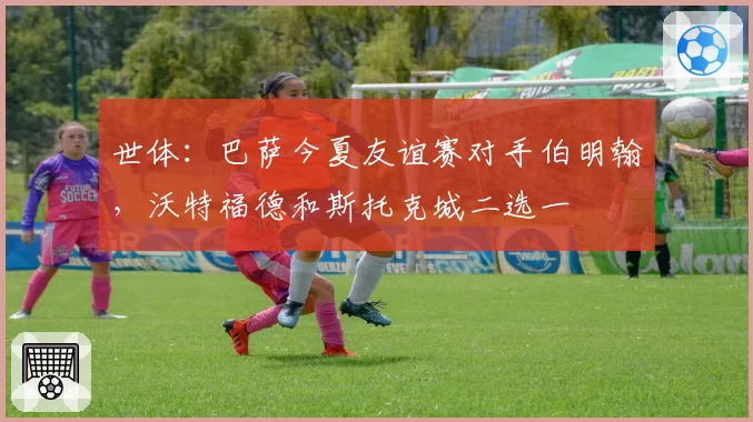 世体：巴萨今夏友谊赛对手伯明翰，沃特福德和斯托克城二选一