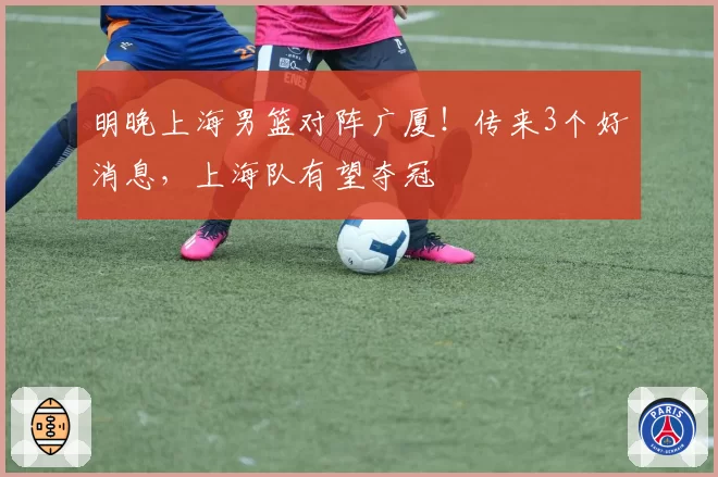 明晚上海男篮对阵广厦！传来3个好消息，上海队有望夺冠