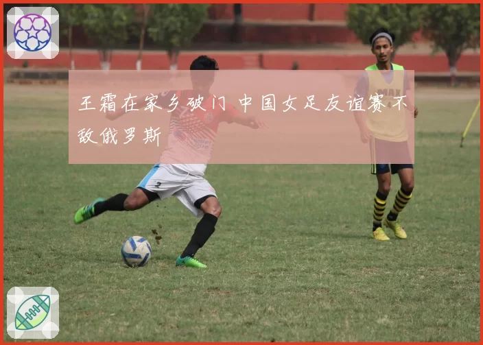 王霜在家乡破门 中国女足友谊赛不敌俄罗斯