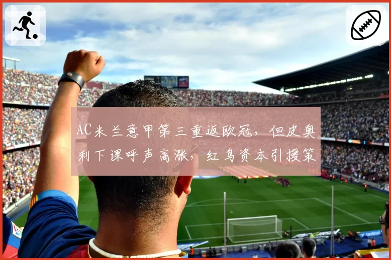 AC米兰意甲第三重返欧冠，但皮奥利下课呼声高涨，红鸟资本引援策略遭批