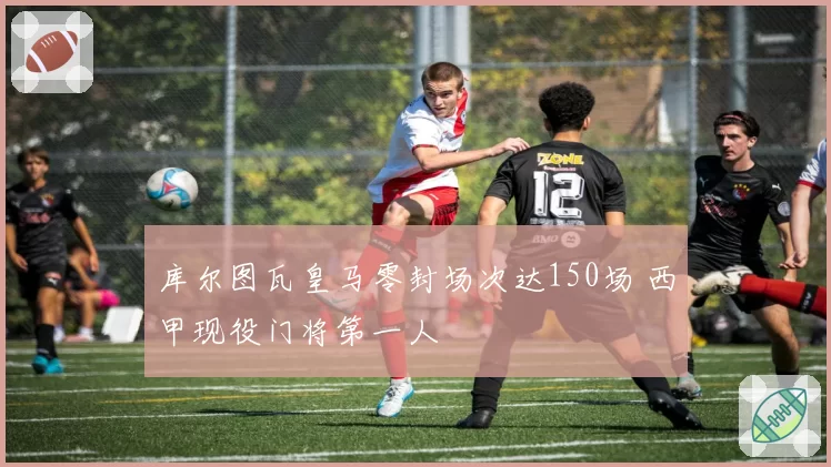 库尔图瓦皇马零封场次达150场 西甲现役门将第一人