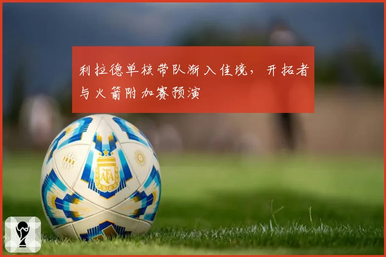 利拉德单核带队渐入佳境，开拓者与火箭附加赛预演