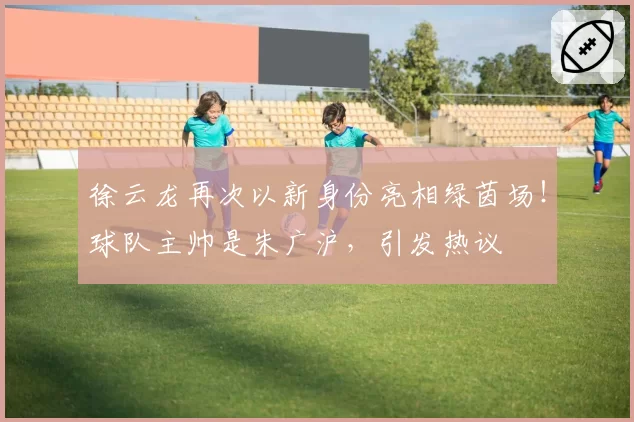 徐云龙再次以新身份亮相绿茵场！球队主帅是朱广沪，引发热议