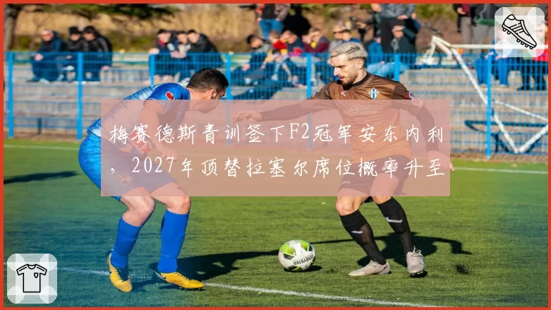 梅赛德斯青训签下F2冠军安东内利,2027年顶替拉塞尔席位概率升至42%