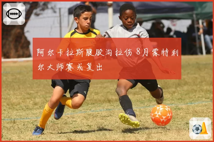 阿尔卡拉斯腹股沟拉伤 8月蒙特利尔大师赛或复出