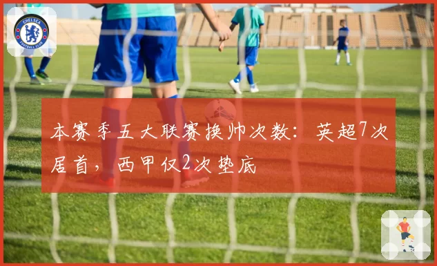 本赛季五大联赛换帅次数：英超7次居首，西甲仅2次垫底