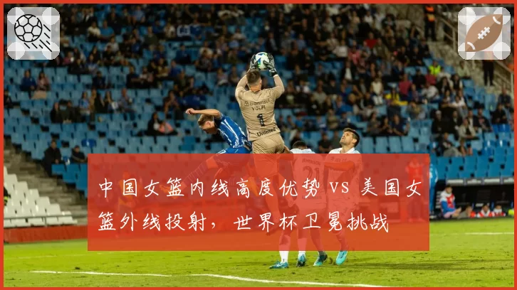中国女篮内线高度优势 vs 美国女篮外线投射，世界杯卫冕挑战