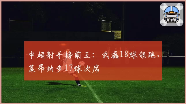 中超射手榜前五：武磊18球领跑，莱昂纳多17球次席