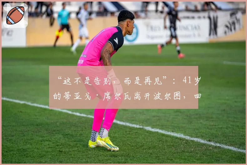 “这不是告别，而是再见”：41岁的蒂亚戈·席尔瓦离开波尔图，回归葡萄牙六个月后