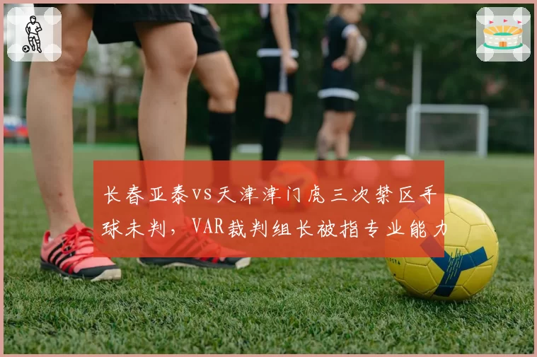 长春亚泰vs天津津门虎三次禁区手球未判,VAR裁判组长被指专业能力不足