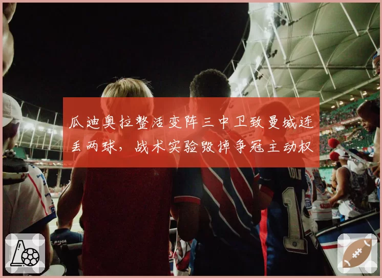 瓜迪奥拉整活变阵三中卫致曼城连丢两球，战术实验毁掉争冠主动权