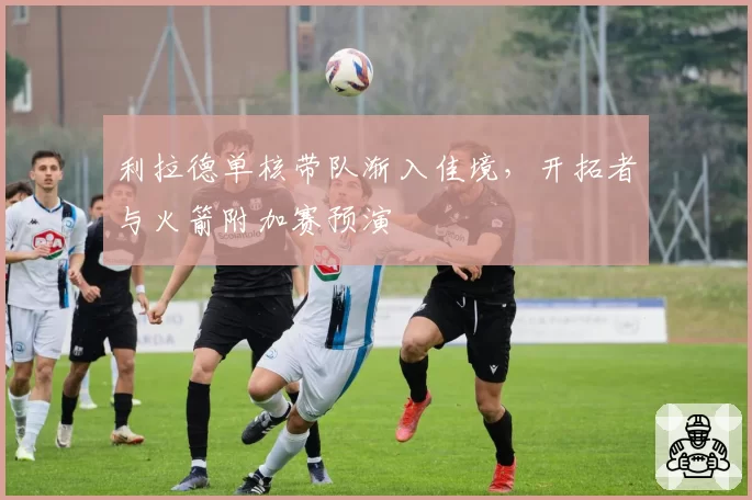 利拉德单核带队渐入佳境，开拓者与火箭附加赛预演