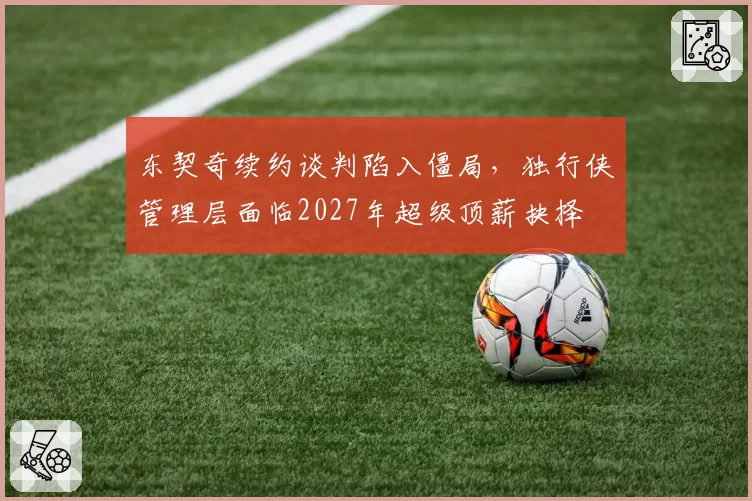 东契奇续约谈判陷入僵局,独行侠管理层面临2027年超级顶薪抉择