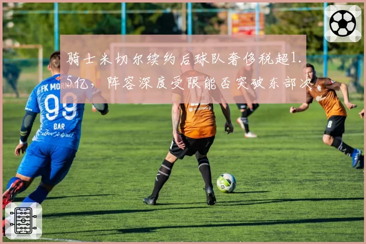 骑士米切尔续约后球队奢侈税超1.5亿，阵容深度受限能否突破东部次轮？