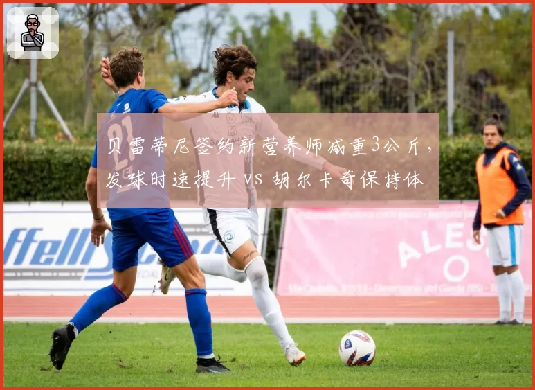 贝雷蒂尼签约新营养师减重3公斤，发球时速提升 vs 胡尔卡奇保持体重但体能下滑