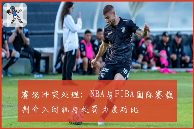 赛场冲突处理：NBA与FIBA国际赛裁判介入时机与处罚力度对比