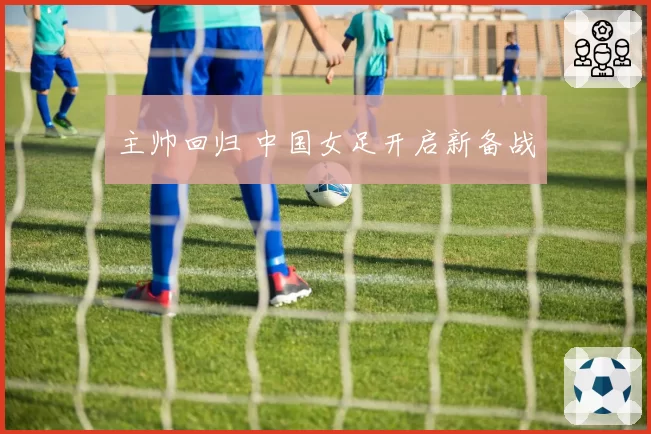 主帅回归 中国女足开启新备战