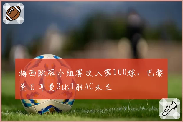 梅西欧冠小组赛攻入第100球,巴黎圣日耳曼3比1胜AC米兰