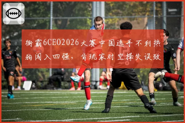 街霸6CEO2026大赛中国选手不利热狗闯入四强，肯玩家对空择失误致胜率暴跌成瓶颈？