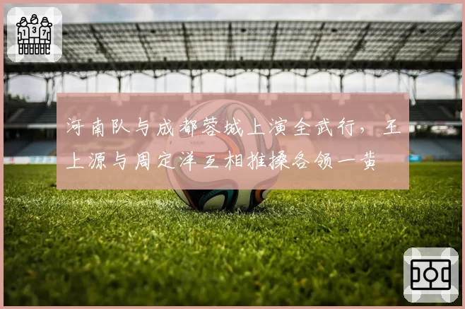 河南队与成都蓉城上演全武行,王上源与周定洋互相推搡各领一黄