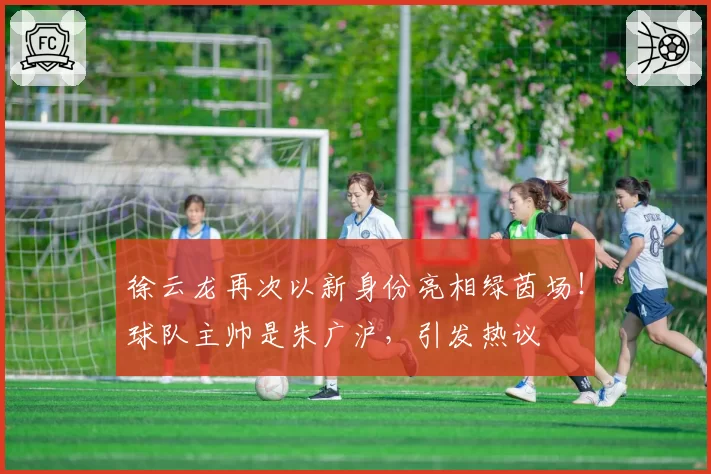 徐云龙再次以新身份亮相绿茵场！球队主帅是朱广沪，引发热议