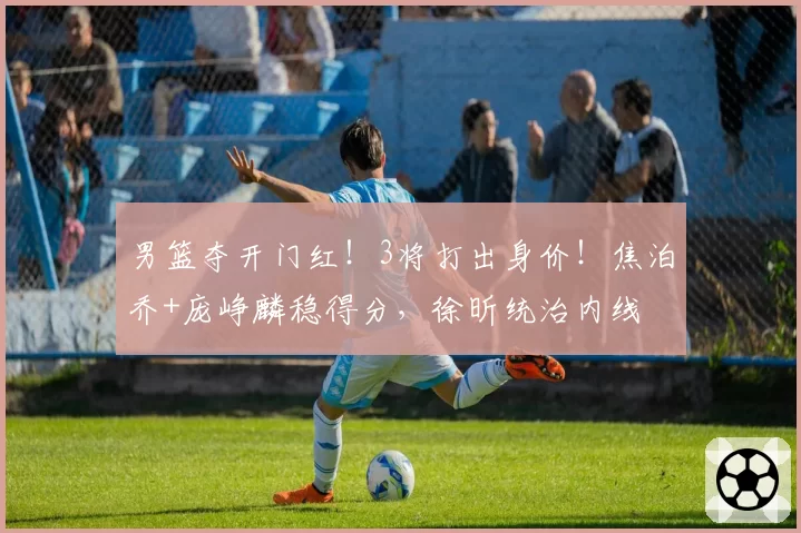 男篮夺开门红！3将打出身价！焦泊乔+庞峥麟稳得分，徐昕统治内线
