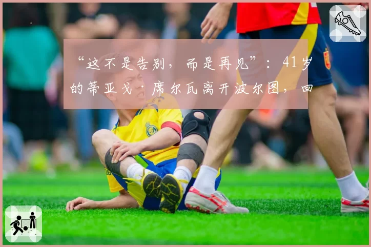 “这不是告别，而是再见”：41岁的蒂亚戈·席尔瓦离开波尔图，回归葡萄牙六个月后