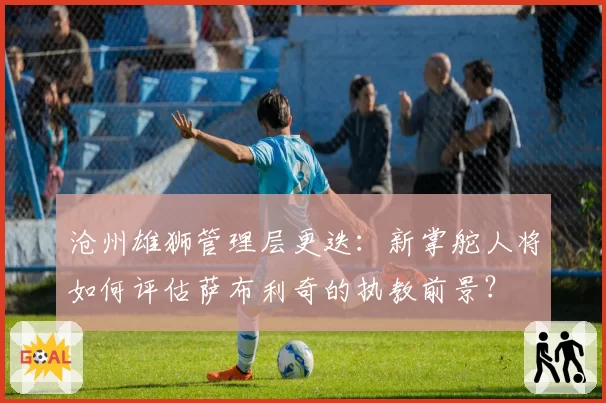 沧州雄狮管理层更迭：新掌舵人将如何评估萨布利奇的执教前景？