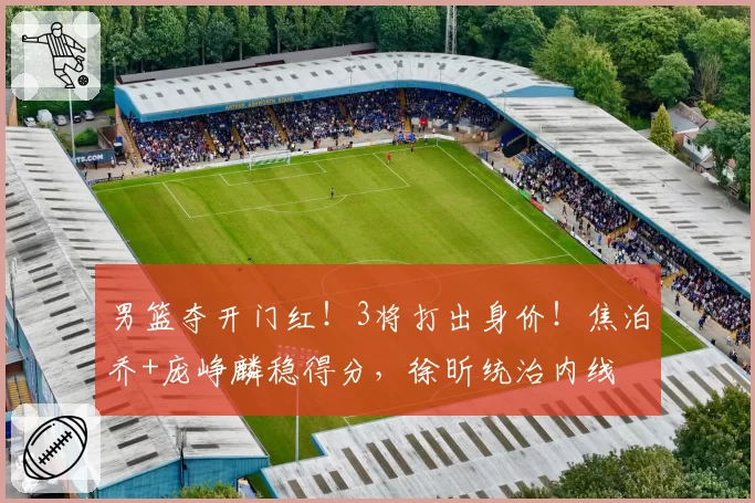 男篮夺开门红！3将打出身价！焦泊乔+庞峥麟稳得分，徐昕统治内线
