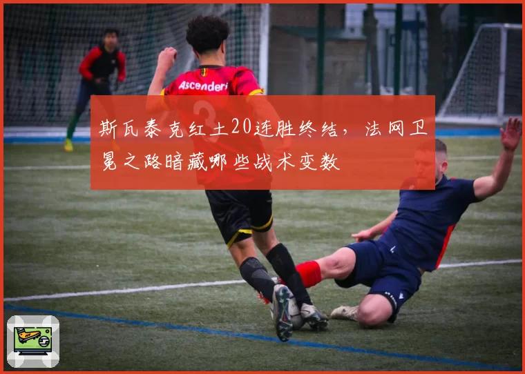 斯瓦泰克红土20连胜终结,法网卫冕之路暗藏哪些战术变数