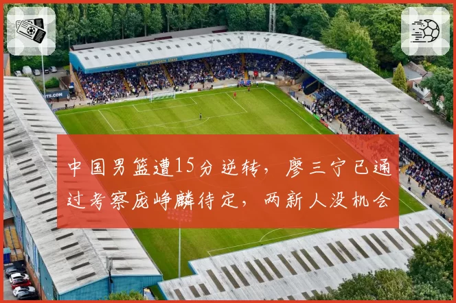中国男篮遭15分逆转,廖三宁已通过考察庞峥麟待定,两新人没机会