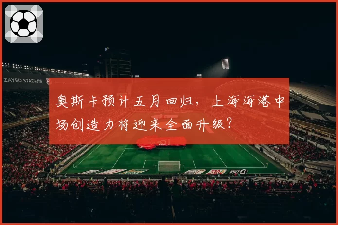 奥斯卡预计五月回归，上海海港中场创造力将迎来全面升级？