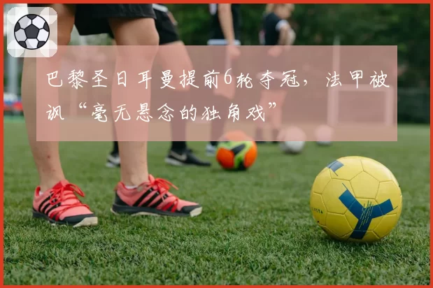 巴黎圣日耳曼提前6轮夺冠，法甲被讽“毫无悬念的独角戏”