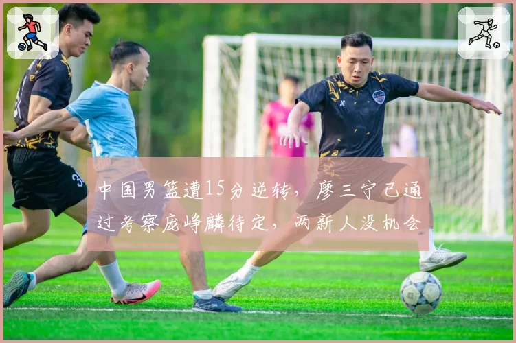 中国男篮遭15分逆转,廖三宁已通过考察庞峥麟待定,两新人没机会