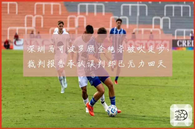 深圳马可波罗顾全绝杀被吹走步,裁判报告承认误判却已无力回天